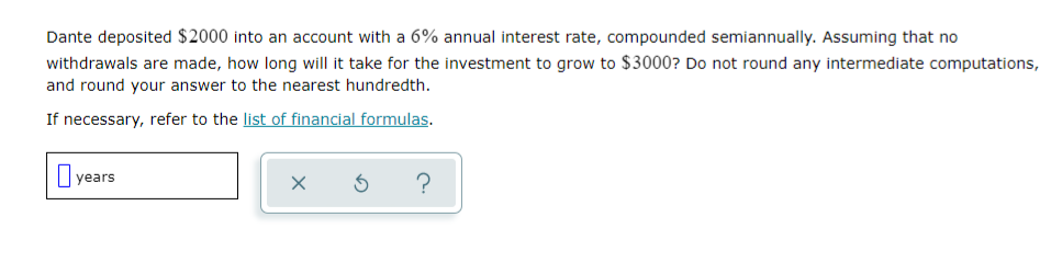 Dante deposited $2000 into an account with a 6% annual interest rate, compounded semiannually. Assuming that no
withdrawals are made, how long will it take for the investment to grow to $3000? Do not round any intermediate computations,
and round your answer to the nearest hundredth.
If necessary, refer to the list of financial formulas.
I years
?
