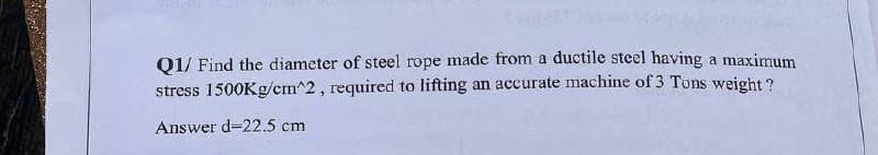 Q1/ Find the diameter of steel rope made from a ductile steel having a maximum
stress 1500Kg/cm^2, required to lifting an accurate machine of 3 Tons weight?
Answer d-22.5 cm