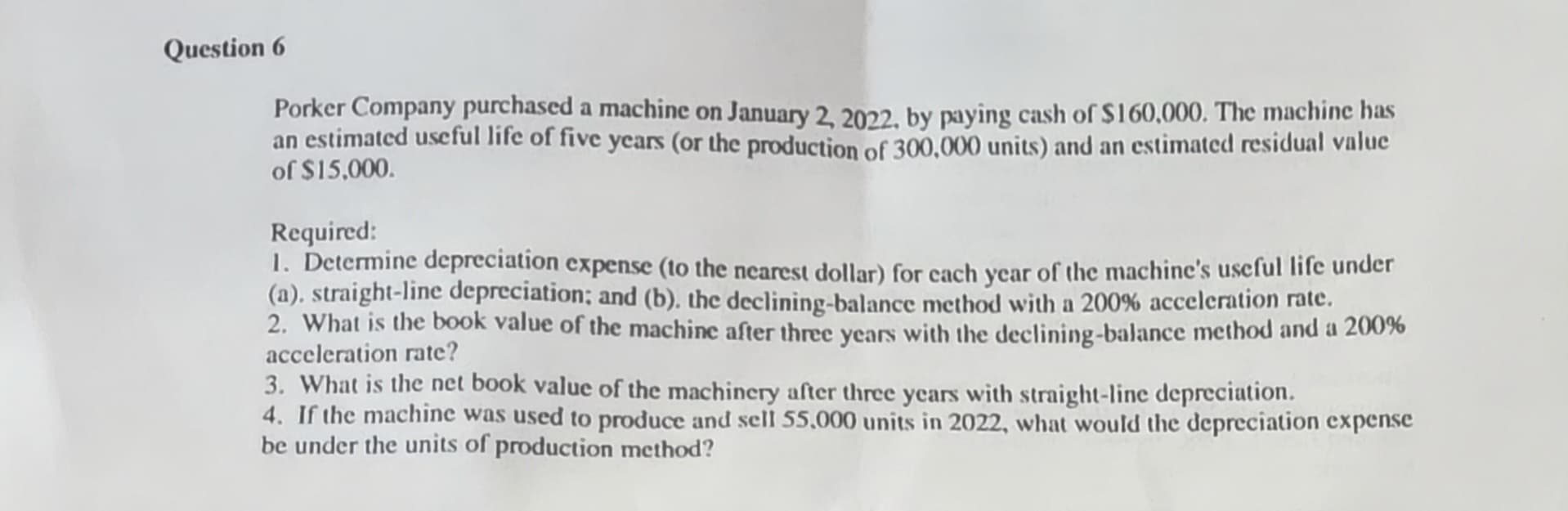 Question 6
Porker Company purchased a machine on January 2, 2022, by paying cash of $160,000. The machine has
an estimated useful life of five years (or the production of 300,000 units) and an estimated residual value
of $15,000.
Required:
1. Determine depreciation expense (to the nearest dollar) for each year of the machine's useful life under
(a). straight-line depreciation; and (b). the declining-balance method with a 200% acceleration rate.
2. What is the book value of the machine after three years with the declining-balance method and a 200%
acceleration rate?
3. What is the net book value of the machinery after three years with straight-line depreciation.
4. If the machine was used to produce and sell 55,000 units in 2022, what would the depreciation expense
be under the units of production method?