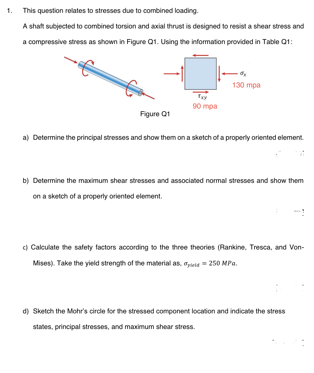 1.
This question relates to stresses due to combined loading.
A shaft subjected to combined torsion and axial thrust is designed to resist a shear stress and
a compressive stress as shown in Figure Q1. Using the information provided in Table Q1:
Figure Q1
Txy
90 mpa
ox
130 mpa
a) Determine the principal stresses and show them on a sketch of a properly oriented element.
b) Determine the maximum shear stresses and associated normal stresses and show them
on a sketch of a properly oriented element.
c) Calculate the safety factors according to the three theories (Rankine, Tresca, and Von-
Mises). Take the yield strength of the material as, Oyield = 250 MPa.
d) Sketch the Mohr's circle for the stressed component location and indicate the stress
states, principal stresses, and maximum shear stress.