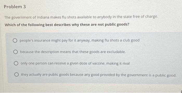 Problem 3
The government of Indiana makes flu shots available to anybody in the state free of charge.
Which of the following best describes why these are not public goods?
people's insurance might pay for it anyway, making flu shots a club good
because the description means that these goods are excludable.
O only one person can receive a given dose of vaccine, making it rival
Othey actually are public goods because any good provided by the government is a public good.