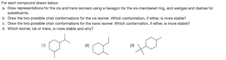 For each compound drawn below:
a. Draw representations for the cis and trans isomers using a hexagon for the six-membered ring, and wedges and dashes for
substituents.
b. Draw the two possible chair conformations for the cis isomer. Which conformation, if either, is more stable?
c. Draw the two possible chair conformations for the trans isomer. Which conformation, if either, is more stable?
d. Which isomer, cis or trans, is more stable and why?
[1]
[2]
[3]
