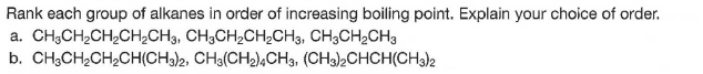 Rank each group of alkanes in order of increasing boiling point. Explain your choice of order.
a. CH3CH2CH2CH2CH3, CH3CH2CH;CH3, CH3CH2CH3
b. CH;CH,CH,CH(CH)2, CH3(CH2),CH3, (CH3)2CHCH(CH3)k
