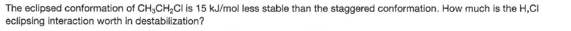 The eclipsed conformation of CH3CH2CI is 15 kJ/mol less stable than the staggered conformation. How much is the H,CI
eclipsing interaction worth in destabilization?

