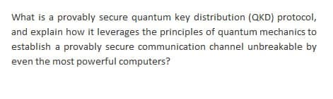 What is a provably secure quantum key distribution (QKD) protocol,
and explain how it leverages the principles of quantum mechanics to
establish a provably secure communication channel unbreakable by
even the most powerful computers?