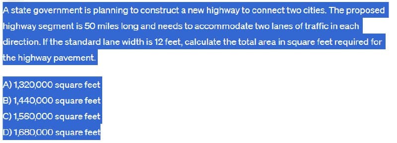 A state government is planning to construct a new highway to connect two cities. The proposed
highway segment is 50 miles long and needs to accommodate two lanes of traffic in each
direction. If the standard lane width is 12 feet, calculate the total area in square feet required for
the highway pavement.
A) 1,320,000 square feet
B) 1,440,000 square feet
C) 1,560,000 square feet
D) 1,680,000 square feet