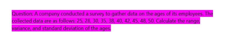 Question: A company conducted a survey to gather data on the ages of its employees. The
collected data are as follows: 25, 28, 30, 35, 38, 40, 42, 45, 48, 50. Calculate the range,
variance, and standard deviation of the ages.