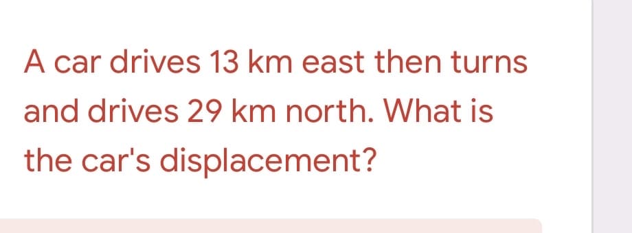 A car drives 13 km east then turns
and drives 29 km north. What is
the car's displacement?
