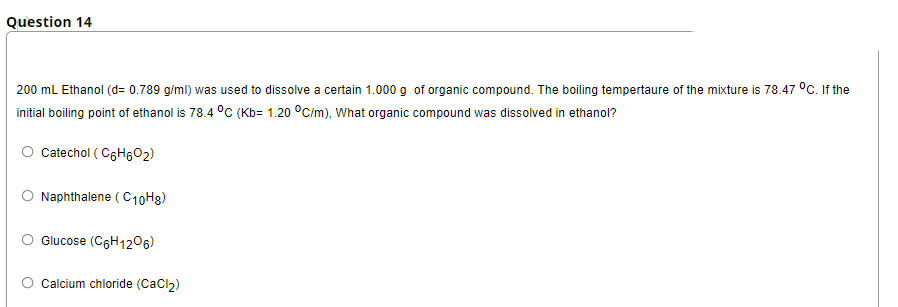 Question 14
200 mL Ethanol (d= 0.789 g/ml) was used to dissolve a certain 1.000 g of organic compound. The boiling tempertaure of the mixture is 78.47 °C. If the
initial boiling point of ethanol is 78.4 °C (Kb= 1.20 °C/m), What organic compound was dissolved in ethanol?
Catechol ( C6H602)
Naphthalene ( C10H8)
Glucose (C6H1206)
Calcium chloride (Cacl)
