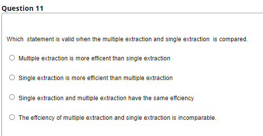 Question 11
Which statement is valid when the multiple extraction and single extraction is compared.
Multiple extraction is more efficent than single extraction
Single extraction is more efficient than multiple extraction
Single extraction and multiple extraction have the same effciency
The effciency of multiple extraction and single extraction is incomparable.
