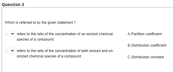 Question 3
Which is referred to by the given statement ?
refers to the ratio of the concentration of un-ionized chemical
A. Partition coefficient
species of a compound
B. Distribution coefficient
refers to the ratio of the concentration of both ionized and un-
ionized chemical species of a compound.
C. Distribution constant
