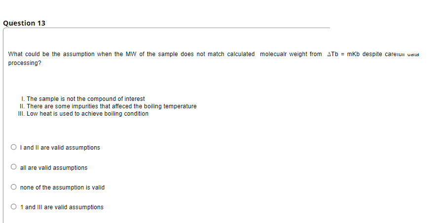 Question 13
What could be the assumption when the MW of the sample does not match calculated molecualr weight from ATb = mkb despite careiui uala
processing?
I. The sample is not the compound of interest
II. There are some impurities that affeced the boiling temperature
II. Low heat is used to achieve boiling condition
O I and Il are valid assumptions
all are valid assumptions
O none of the assumption is valid
O 1 and IIl are valid assumptions
