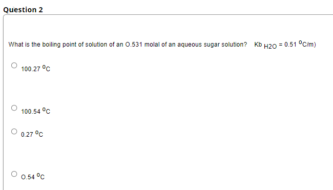 Question 2
What is the boiling point of solution of an 0.531 molal of an aqueous sugar solution? Kb H20 = 0.51 °C/m)
100.27 °C
100.54 °C
0.27 °C
0.54 °C
