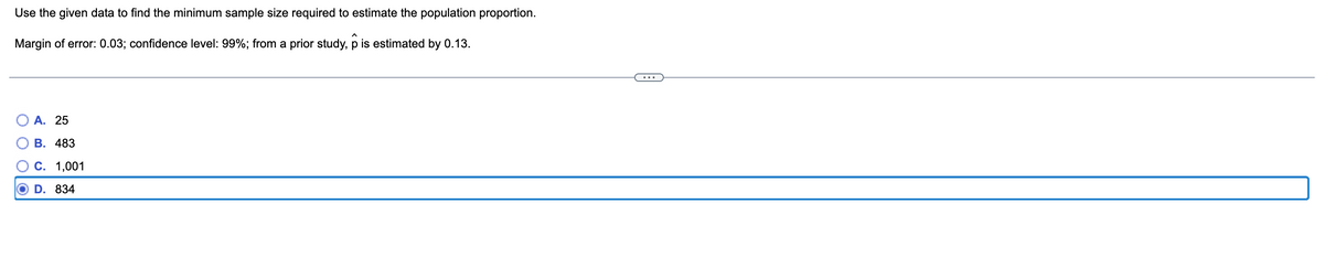 Use the given data to find the minimum sample size required to estimate the population proportion.
Margin of error: 0.03; confidence level: 99%; from a prior study, p is estimated by 0.13.
A. 25
B. 483
C. 1,001
D.
834