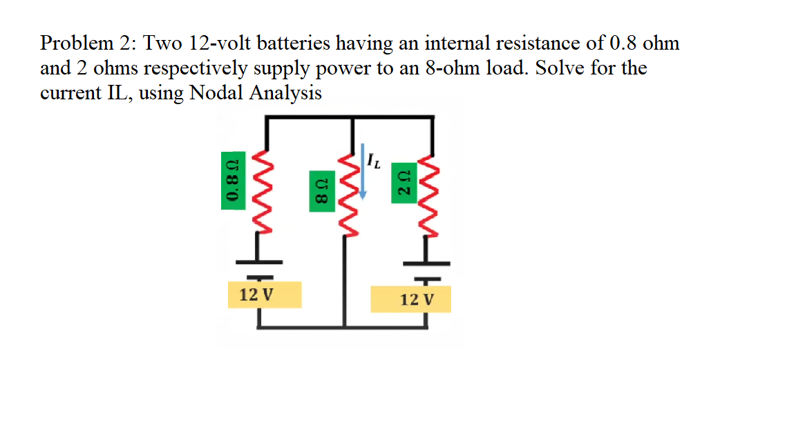 Problem 2: Two 12-volt batteries having an internal resistance of 0.8 ohm
and 2 ohms respectively supply power to an 8-ohm load. Solve for the
current IL, using Nodal Analysis
12 V
12 V
U 8'0
