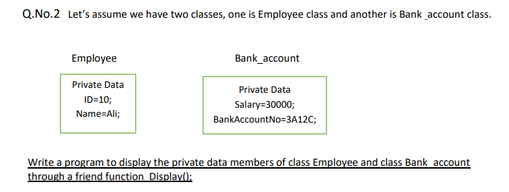 Q.No.2 Let's assume we have two classes, one is Employee class and another is Bank_account class.
Employee
Bank_account
Private Data
Private Data
ID=10;
Salary=30000;
Name=Ali;
BankAccountNo=3A12C;
Write a program to display the private data members of class Employee and class Bank account
through a friend function Display();
