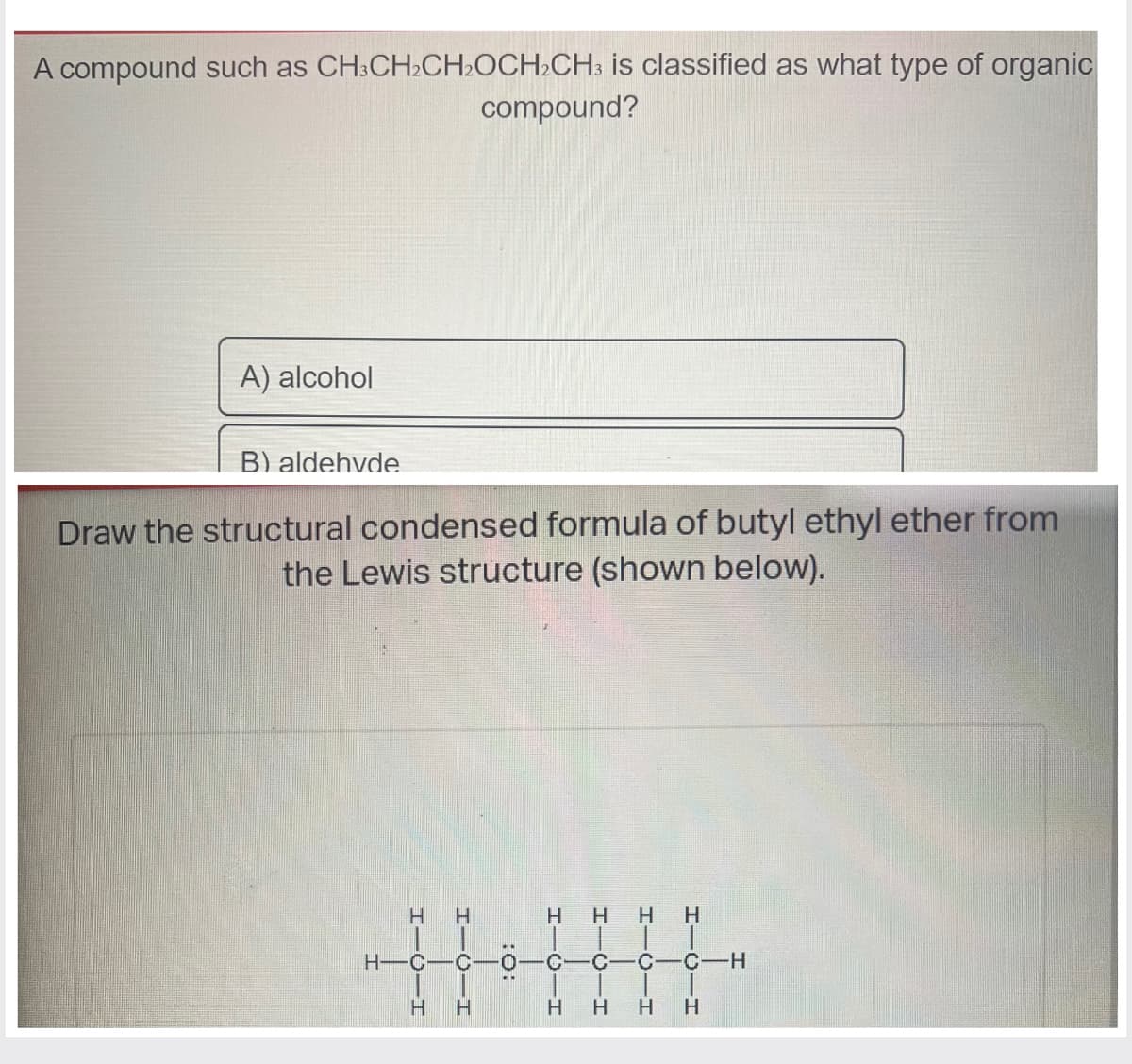 A compound such as CH3CH₂CH₂OCH₂CH3 is classified as what type of organic
compound?
A) alcohol
B) aldehyde
Draw the structural condensed formula of butyl ethyl ether from
the Lewis structure
(shown
below).
HIC-H
H-C
Н
H-O-H
C-0
:O:
Н
HIGIH
C
Н
HTCIH
н
H H
HICIH
C-C-CH
H
