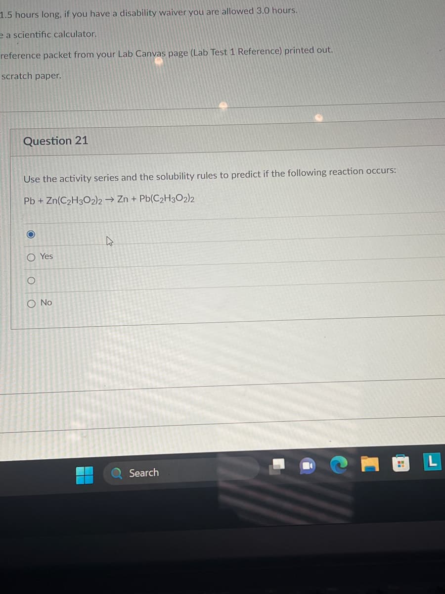 1.5 hours long, if you have a disability waiver you are allowed 3.0 hours.
e a scientific calculator.
reference packet from your Lab Canvas page (Lab Test 1 Reference) printed out.
scratch paper.
Question 21
Use the activity series and the solubility rules to predict if the following reaction occurs:
Pb + Zn(C₂H3O2)2 → Zn + Pb(C₂H3O2)2
O
O Yes
O O O
O No
4
Search