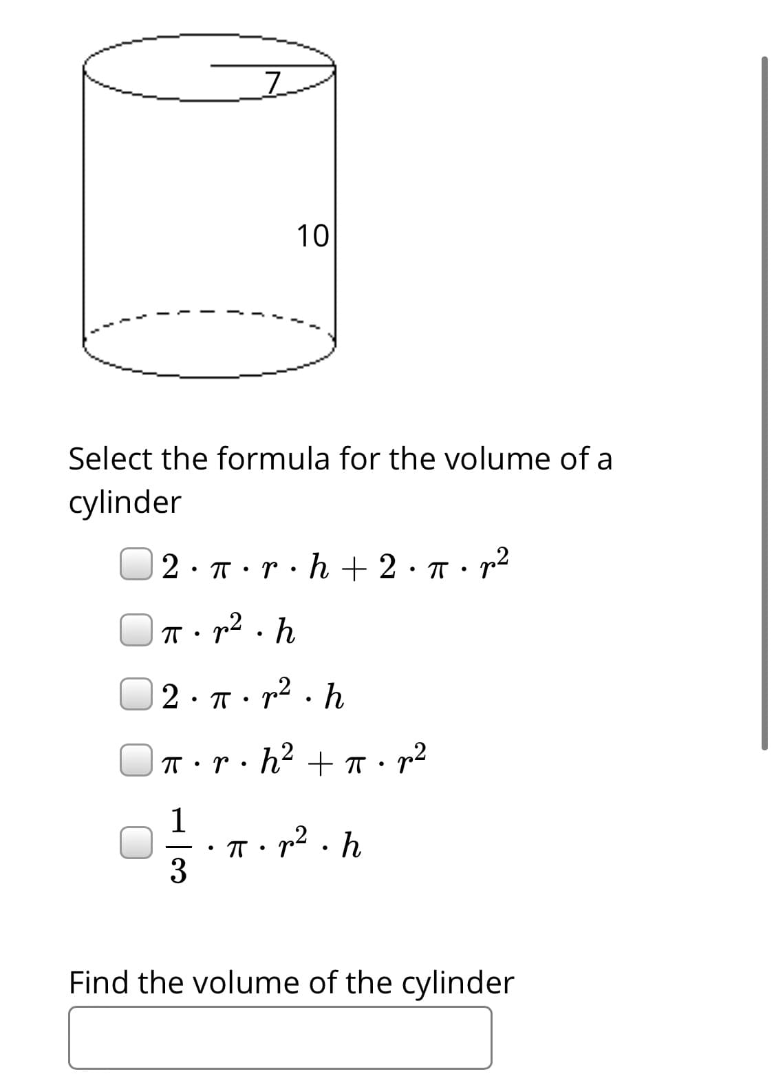 10
Select the formula for the volume of a
cylinder
2. п . т. h + 2: п:r
gn2 . h
2· T: p2 . h
T·r·h² +
1
T: r2.h
3
Find the volume of the cylinder
