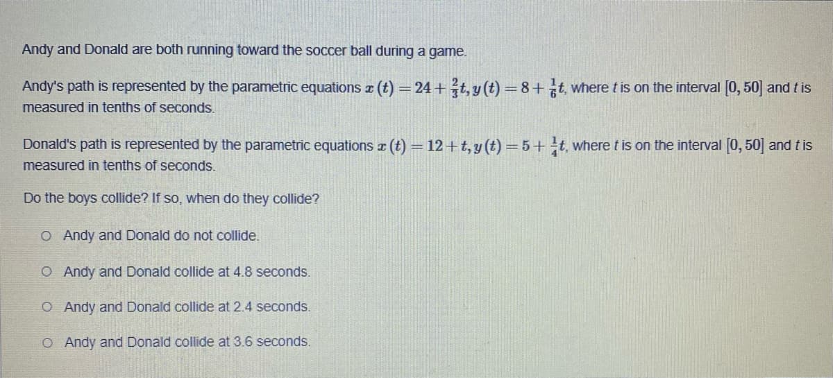 Andy and Donald are both running toward the soccer ball during a game.
Andy's path is represented by the parametric equations x (t) = 24+t, y(t)=8+ t, where t is on the interval [0, 50] and tis
measured in tenths of seconds.
Donald's path is represented by the parametric equations x (t) = 12+t, y(t)=5+ t, where t is on the interval [0,50] and tis
measured in tenths of seconds.
Do the boys collide? If so, when do they collide?
O Andy and Donald do not collide.
O Andy and Donald collide at 4.8 seconds.
O Andy and Donald collide at 2.4 seconds.
O Andy and Donald collide at 3.6 seconds.