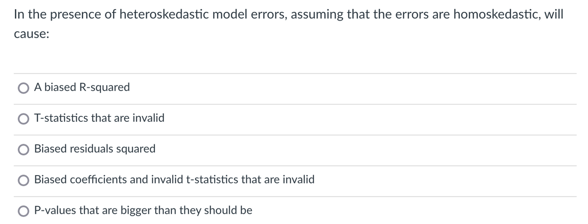 In the presence of heteroskedastic model errors, assuming that the errors are homoskedastic, will
cause:
A biased R-squared
O T-statistics that are invalid
Biased residuals squared
Biased coefficients and invalid t-statistics that are invalid
O P-values that are bigger than they should be
