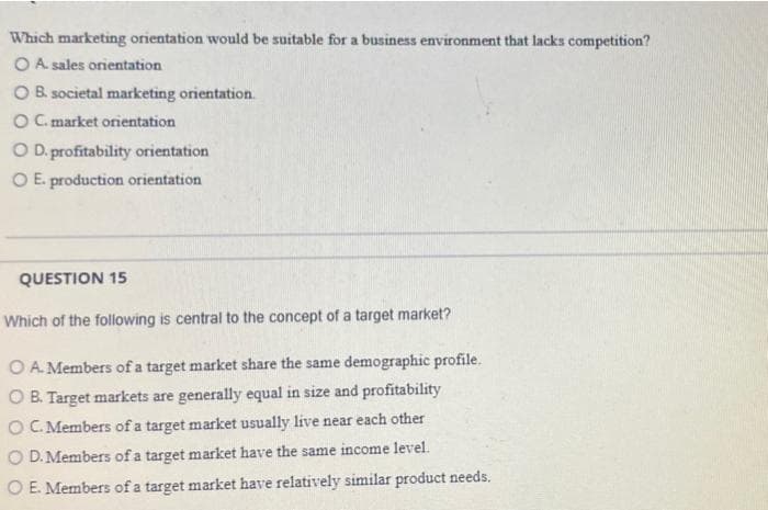 Which marketing orientation would be suitable for a business environment that lacks competition?
O A. sales orientation
O B. societal marketing orientation.
O C. market orientation
OD. profitability orientation
O E. production orientation
QUESTION 15
Which of the following is central to the concept of a target market?
O A. Members of a target market share the same demographic profile.
OB. Target markets are generally equal in size and profitability
OC. Members of a target market usually live near each other
O D. Members of a target market have the same income level.
O E. Members of a target market have relatively similar product needs.