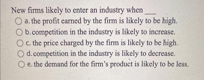 New firms likely to enter an industry when
a. the profit earned by the firm is likely to be high.
b. competition in the industry is likely to increase.
O c. the price charged by the firm is likely to be high.
d. competition in the industry is likely to decrease.
e. the demand for the firm's product is likely to be less.