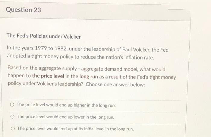 Question 23
The Fed's Policies under Volcker
In the years 1979 to 1982, under the leadership of Paul Volcker, the Fed
adopted a tight money policy to reduce the nation's inflation rate.
Based on the aggregate supply - aggregate demand model, what would
happen to the price level in the long run as a result of the Fed's tight money
policy under Volcker's leadership? Choose one answer below:
O The price level would end up higher in the long run.
The price level would end up lower in the long run.
O The price level would end up at its initial level in the long run.
