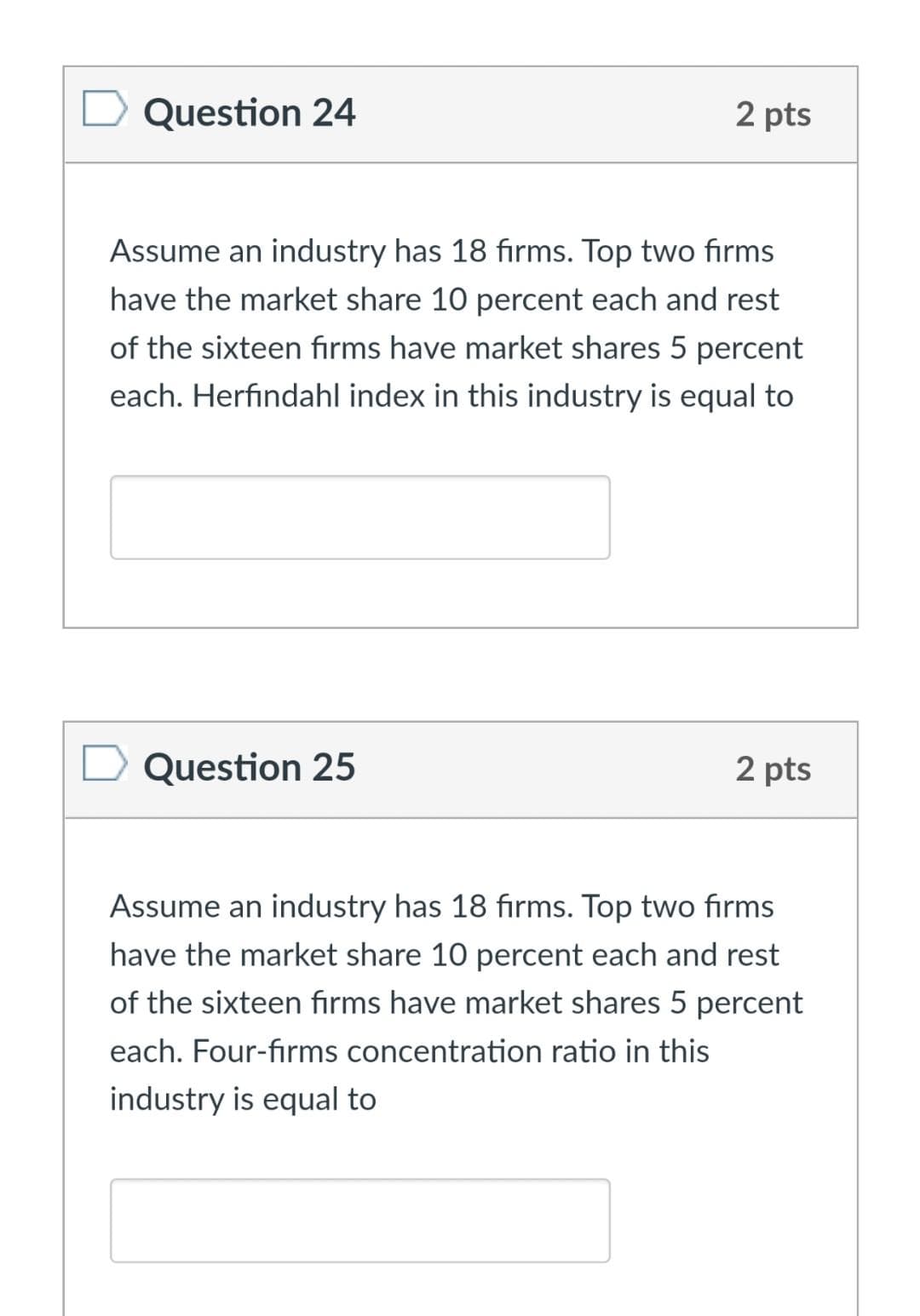 Question 24
2 pts
Assume an industry has 18 fırms. Top two firms
have the market share 10 percent each and rest
of the sixteen firms have market shares 5 percent
each. Herfindahl index in this industry is equal to
Question 25
2 pts
Assume an industry has 18 fırms. Top two firms
have the market share 10 percent each and rest
of the sixteen fırms have market shares 5 percent
each. Four-firms concentration ratio in this
industry is equal to
