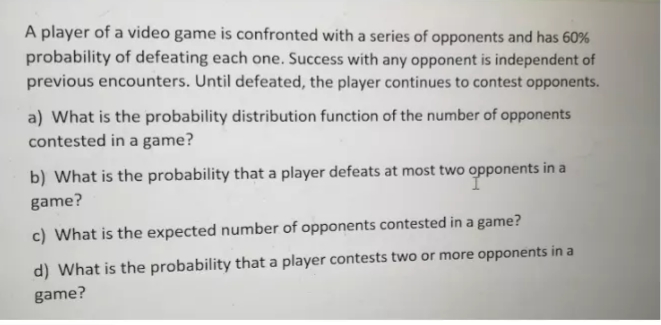 A player of a video game is confronted with a series of opponents and has 60%
probability of defeating each one. Success with any opponent is independent of
previous encounters. Until defeated, the player continues to contest opponents.
a) What is the probability distribution function of the number of opponents
contested in a game?
b) What is the probability that a player defeats at most two opponents in a
game?
c) What is the expected number of opponents contested in a game?
d) What is the probability that a player contests two or more opponents in a
game?
