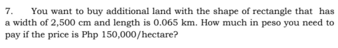 7.
You want to buy additional land with the shape of rectangle that has
a width of 2,500 cm and length is 0.065 km. How much in peso you need to
pay if the price is Php 150,000/hectare?
