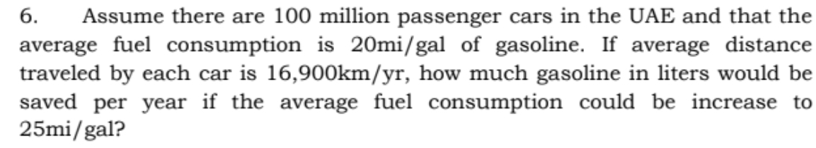 6.
Assume there are 100 million passenger cars in the UAE and that the
average fuel consumption is 20mi/gal of gasoline. If average distance
traveled by each car is 16,900km/yr, how much gasoline in liters would be
saved per year if the average fuel consumption could be increase to
25mi/gal?
