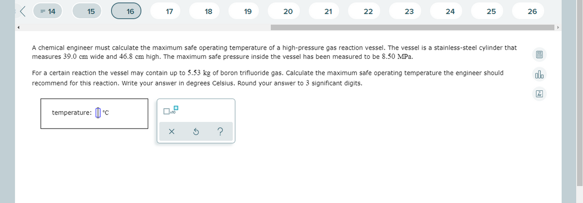 = 14
15
16
17
18
19
20
21
22
23
24
25
26
A chemical engineer must calculate the maximum safe operating temperature of a high-pressure gas reaction vessel. The vessel is a stainless-steel cylinder that
measures 39.0 cm wide and 46.8 cm high. The maximum safe pressure inside the vessel has been measured to be 8.50 MPa.
For a certain reaction the vessel may contain up to 5.53 kg of boron trifluoride gas. Calculate the maximum safe operating temperature the engineer should
dlo
recommend for this reaction. Write your answer in degrees Celsius. Round your answer to 3 significant digits.
temperature: ||
°C
