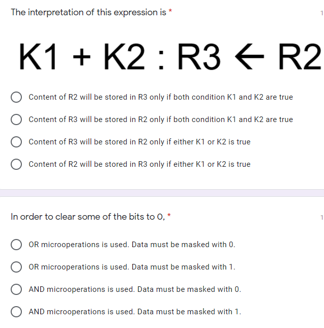 The interpretation of this expression is *
K1 + K2 : R3 E R2
Content of R2 will be stored in R3 only if both condition K1 and K2 are true
Content of R3 will be stored in R2 only if both condition K1 and K2 are true
Content of R3 will be stored in R2 only if either K1 or K2 is true
Content of R2 will be stored in R3 only if either K1 or K2 is true
In order to clear some of the bits to 0,
OR microoperations is used. Data must be masked with 0.
OR microoperations is used. Data must be masked with 1.
AND microoperations is used. Data must be masked with 0.
AND microoperations is used. Data must be masked with 1.
