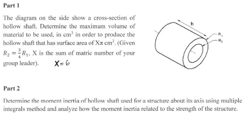 Part 1
The diagram on the side show a cross-section of
hollow shaft. Determine the maximum volume of
material to be used, in cm in order to produce the
hollow shaft that has surface area of XT cm. (Given
R2
R2 = R1, X is the sum of matric number of your
group leader).
X= 6
Part 2
Determine the moment inertia of hollow shaft used for a structure about its axis using multiple
integrals method and analyze how the moment inertia related to the strength of the structure.
