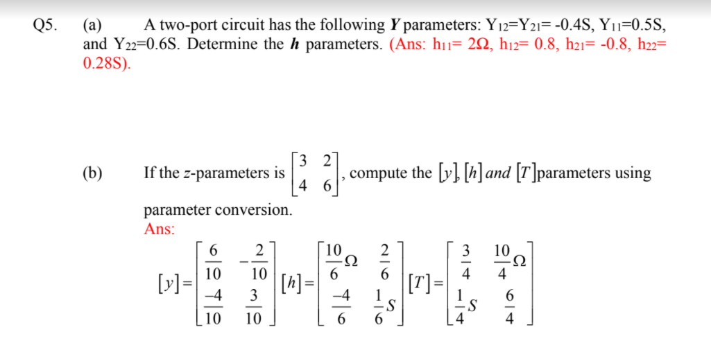 Q5.
A two-port circuit has the following Y parameters: Y12=Y2i= -0.4S, Y11=0.5S,
(a)
and Y22=0.6S. Determine the h parameters. (Ans: h11= 22, h12= 0.8, h21= -0.8, h22=
0.28S).
3 2
If the z-parameters is
4
compute the [y} [h]and [T]parameters using
(b)
parameter conversion.
Ans:
2
10
10
6.
6
4
4
[A] =
3
[T]=
-4
-4
S
4
4
10
10
6
6.
