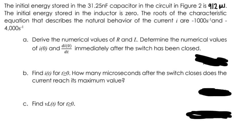 The initial energy stored in the 31.25nF capacitor in the circuit in Figure 2 is 912 uJ.
The initial energy stored in the inductor is zero. The roots of the characteristic
equation that describes the natural behavior of the current i are -1000s'and -
4,000s
a. Derive the numerical values of R and L. Determine the numerical values
of i(0) and atto) immediately after the switch has been closed.
di(0)
dt
b. Find i(t) for t20. How many microseconds after the switch closes does the
current reach its maximum value?
c. Find vL(t) for 20.
