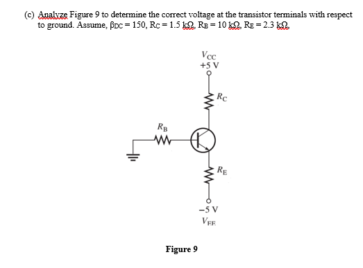 (c) Analvze Figure 9 to determine the correct voltage at the transistor terminals with respect
to ground. Assume, BDc = 150, Rc = 1.5 k2. RE = 10 k. RE = 2.3 k.
Vcc
+5 V
Rc
RB
RE
-5 V
Figure 9
