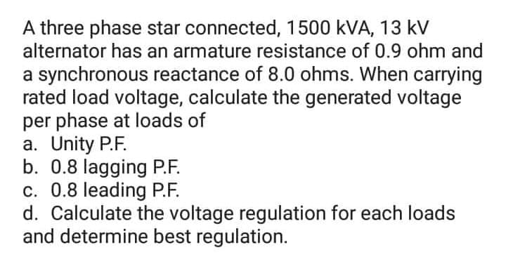 A three phase star connected, 1500 kVA, 13 kV
alternator has an armature resistance of 0.9 ohm and
a synchronous reactance of 8.0 ohms. When carrying
rated load voltage, calculate the generated voltage
per phase at loads of
a. Unity P.F.
b. 0.8 lagging P.F.
c. 0.8 leading P.F.
d. Calculate the voltage regulation for each loads
and determine best regulation.
