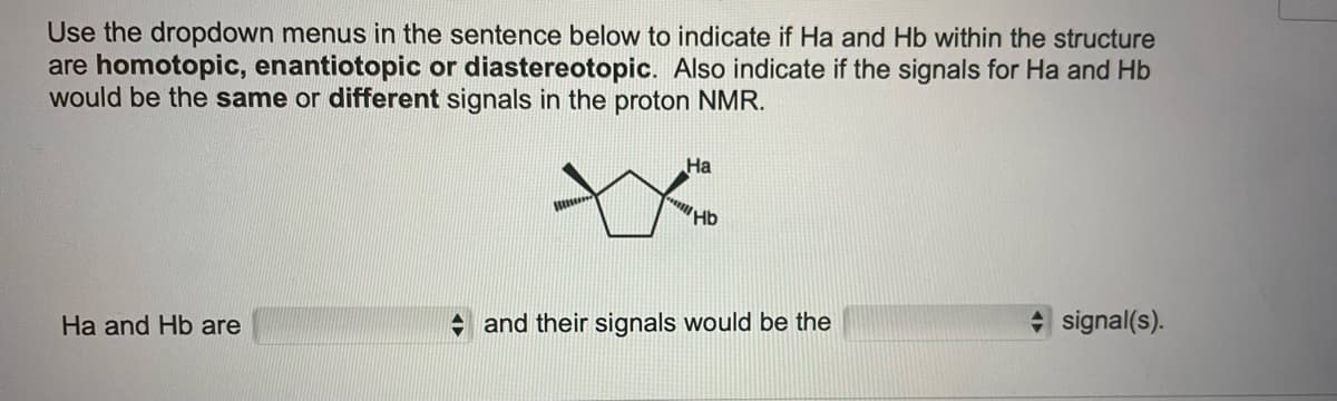 Use the dropdown menus in the sentence below to indicate if Ha and Hb within the structure
are homotopic, enantiotopic or diastereotopic. Also indicate if the signals for Ha and Hb
would be the same or different signals in the proton NMR.
На
Hb
Ha and Hb are
+ and their signals would be the
signal(s).
