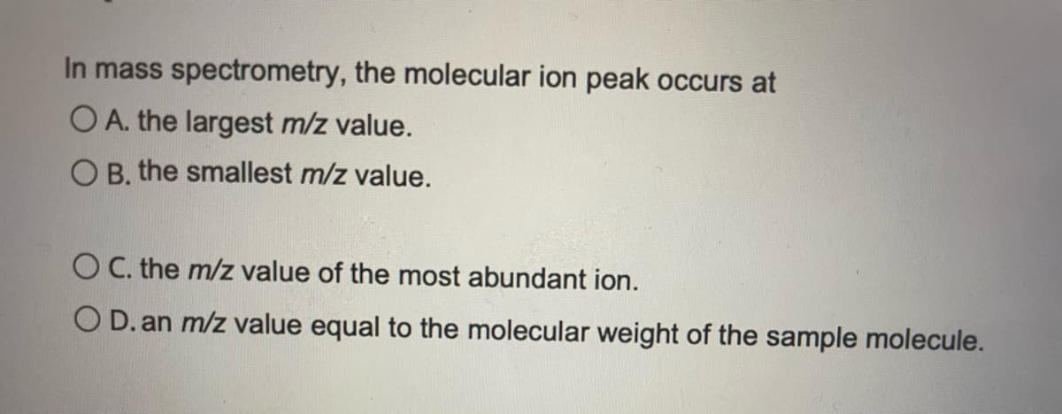 In mass spectrometry, the molecular ion peak occurs at
O A. the largest m/z value.
O B. the smallest m/z value.
O C. the m/z value of the most abundant ion.
O D. an m/z value equal to the molecular weight of the sample molecule.
