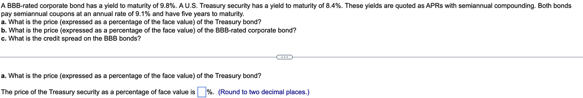 A BBB-rated corporate bond has a yield to maturity of 9.8%. A U.S. Treasury security has a yield to maturity of 8.4%. These yields are quoted as APRS with semiannual compounding. Both bonds
pay semiannual coupons at an annual rate of 9.1% and have five years to maturity.
a. What is the price (expressed as a percentage of the face value) of the Treasury bond?
b. What is the price (expressed as a percentage of the face value) of the BBB-rated corporate bond?
c. What is the credit spread on the BBB bonds?
a. What is the price (expressed as a percentage of the face value) of the Treasury bond?
The price of the Treasury security as a percentage of face value is ☐ %. (Round to two decimal places.)