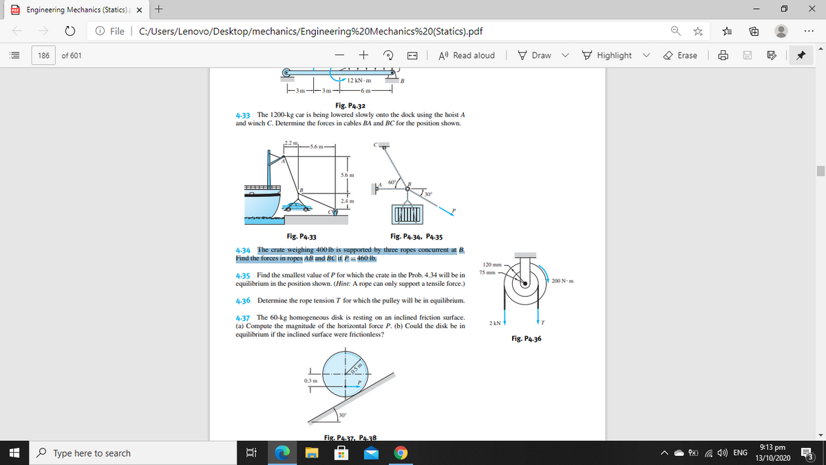 P Engineering Mechanics (Statics).
PDF
->
O File | C:/Users/Lenovo/Desktop/mechanics/Engineering%20Mechanics%20(Statics).pdf
+
| A) Read aloud V Draw
V Highlight v
Ο Erase
186
of 601
V12 kN - m
-3m--3m-
-6 m
Fig. P4.32
4.33 The 1200-kg car is being lowered slowly onto the dock using the hoist A
and winch C. Determine the forces in cables BA and BC for the position shown.
22m,
-5.6 m
C
5.6 m
60
30
2.4 m
Fig. P4.33
Fig. P4.34, P4.-35
4.34 The crate weighing 4001b is supported by three ropes concurrent at B.
Find the forces in ropes AB and BC if P = 460 lb.
120 mm
75 mm -
4.35 Find the smallest value of P for which the crate in the Prob. 4.34 will be in
equilibrium in the position shown. (Hint: A rope can only support a tensile force.)
200 N-m
4.36 Determine the rope tension T for which the pulley will be in equilibrium.
4.37 The 60-kg homogeneous disk is resting on an inclined friction surface.
(a) Compute the magnitude of the horizontal force P. (b) Could the disk be in
equilibrium if the inclined surface were frictionless?
2 kN
Fig. P4.36
05 m
0.3 m
P
30
Fig. P4.37. P4.38
P Type here to search
9:13 pm
13/10/2020
x) G 4) ENG
近

