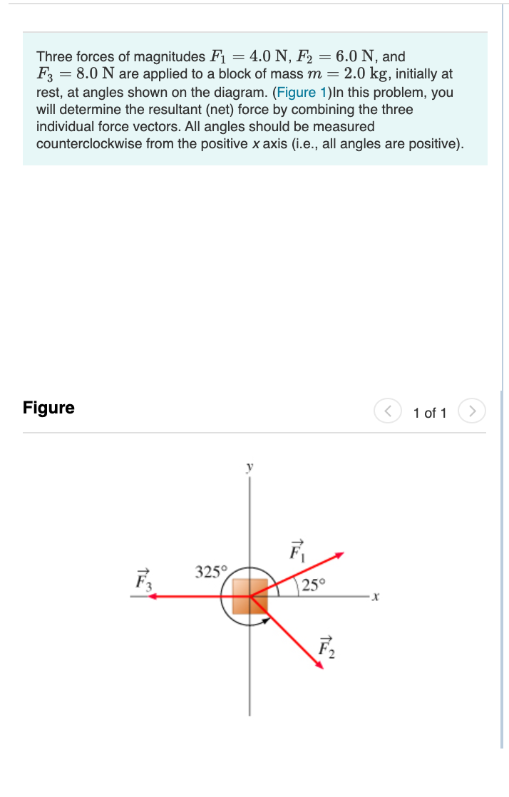 Three forces of magnitudes F1 = 4.0 N, F2 = 6.0 N, and
F = 8.0 N are applied to a block of mass m=2.0 kg, initially at
rest, at angles shown on the diagram. (Figure 1)In this problem, you
will determine the resultant (net) force by combining the three
individual force vectors. All angles should be measured
counterclockwise from the positive x axis (i.e., all angles are positive).
