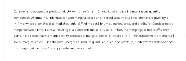 Consider a homogeneous product industry with three firms 1, 2, and 3 that engage in simultaneous quantity
competition. All firms incur identical constant marginal cost c and no fixed cost. Inverse linear demand is given by p
1-q where q denotes total market output. (a) Find the equilibrium quantities, price, and profits. (b) Consider now a
merger between firms 1 and 2, resulting in a duopolistic market structure. In fact, the merger gives rise to efficiency
gains in the sense that the merged entity produces at marginal cost e c, where e < 1. The outsider to the merger still
incurs marginal cost c. Find the post-merger equilibrium quantities, price, and profits. (c) Under what conditions does
the merger reduce prices? no copy paste answers or chatgpt