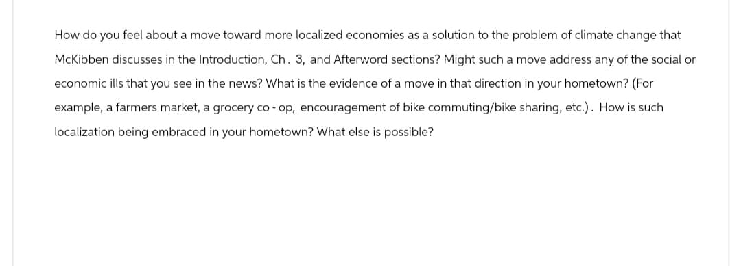 How do you feel about a move toward more localized economies as a solution to the problem of climate change that
McKibben discusses in the Introduction, Ch. 3, and Afterword sections? Might such a move address any of the social or
economic ills that you see in the news? What is the evidence of a move in that direction in your hometown? (For
example, a farmers market, a grocery co-op, encouragement of bike commuting/bike sharing, etc.). How is such
localization being embraced in your hometown? What else is possible?