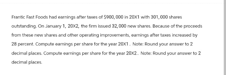 Frantic Fast Foods had earnings after taxes of $900,000 in 20X1 with 301, 000 shares
outstanding. On January 1, 20X2, the firm issued 32,000 new shares. Because of the proceeds
from these new shares and other operating improvements, earnings after taxes increased by
28 percent. Compute earnings per share for the year 20X1. Note: Round your answer to 2
decimal places. Compute earnings per share for the year 20X2. Note: Round your answer to 2
decimal places.