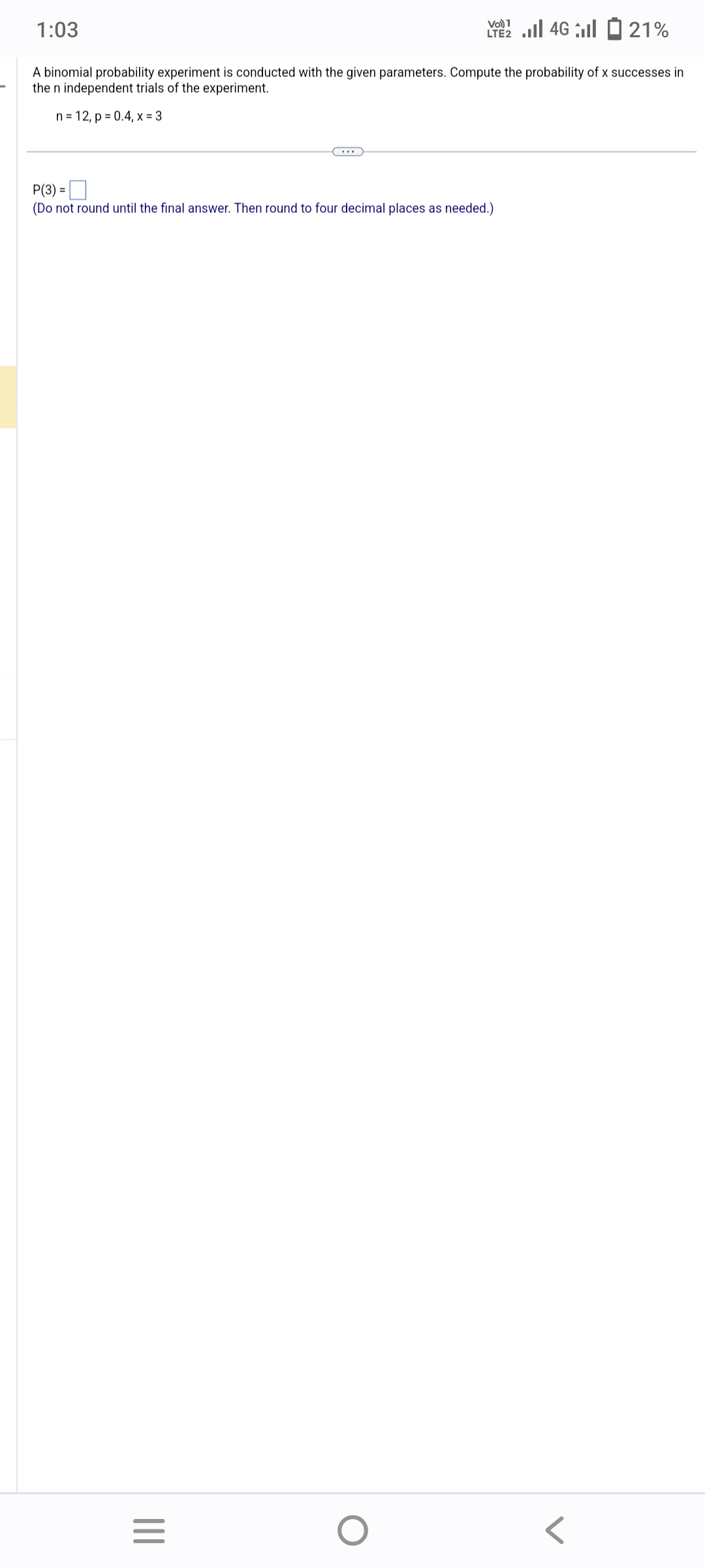 1:03
A binomial probability experiment is conducted with the given parameters. Compute the probability of x successes in
the n independent trials of the experiment.
n = 12, p = 0.4, x = 3
P(3) =
(Do not round until the final answer. Then round to four decimal places as needed.)
|||
Vo) 1
2 ...| 46 | - 21%
=
O