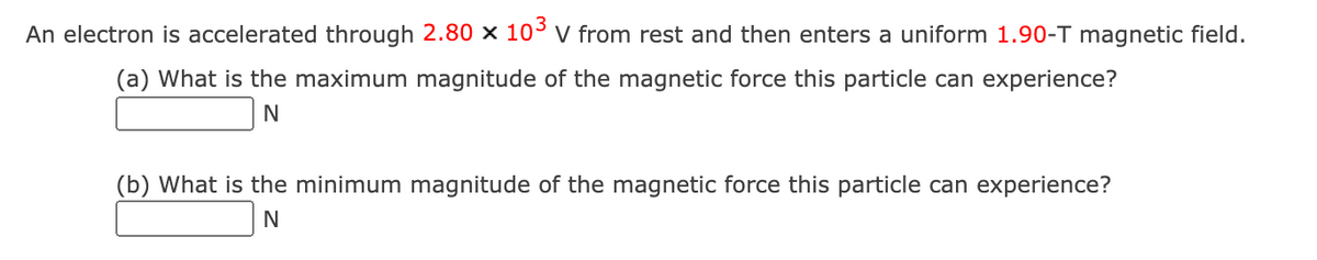 An electron is accelerated through 2.80 × 10° v from rest and then enters a uniform 1.90-T magnetic field.
(a) What is the maximum magnitude of the magnetic force this particle can experience?
N
(b) What is the minimum magnitude of the magnetic force this particle can experience?
