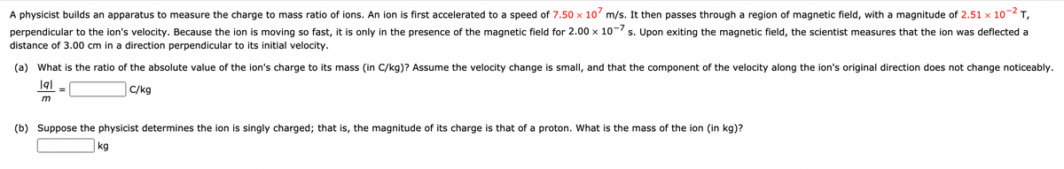 A physicist builds an apparatus to measure the charge to mass ratio of ions. An ion is first accelerated to a speed of 7.50 x 10' m/s. It then passes through a region of magnetic field, with a magnitude of 2.51 x 10¬2 T,
perpendicular to the ion's velocity. Because the ion is moving so fast, it is only in the presence of the magnetic field for 2.00 x 10-7 s. Upon exiting the magnetic field, the scientist measures that the ion was deflected a
distance of 3.00 cm in a direction perpendicular to its initial velocity.
(a) What is the ratio of the absolute value of the ion's charge to its mass (in C/kg)? Assume the velocity change is small, and that the component of the velocity along the ion's original direction does not change noticeably.
C/kg
m
(b) Suppose the physicist determines the ion is singly charged; that is, the magnitude of its charge is that of a proton. What is the mass of the ion (in kg)?
kg
